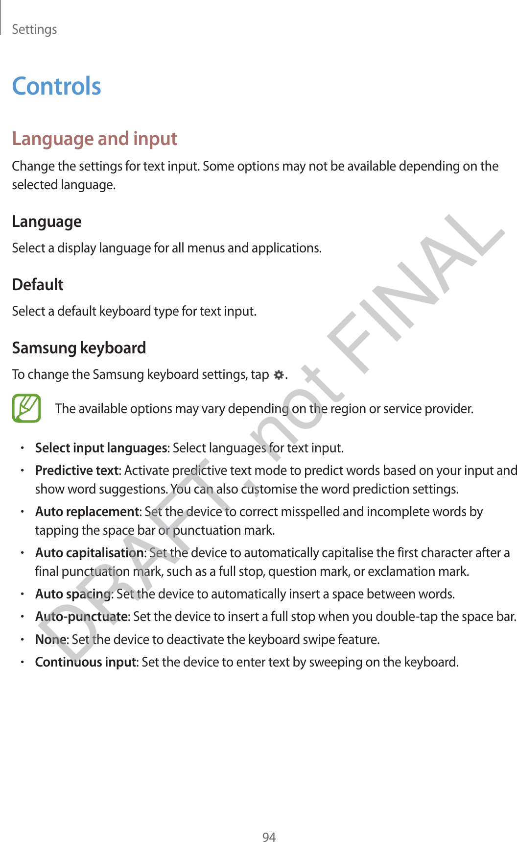 Settings94ControlsLanguage and inputChange the settings for text input. Some options may not be available depending on the selected language.LanguageSelect a display language for all menus and applications.DefaultSelect a default keyboard type for text input.Samsung keyboardTo change the Samsung keyboard settings, tap  .The available options may vary depending on the region or service provider.rSelect input languages: Select languages for text input.rPredictive text: Activate predictive text mode to predict words based on your input and show word suggestions. You can also customise the word prediction settings.rAuto replacement: Set the device to correct misspelled and incomplete words by tapping the space bar or punctuation mark.rAuto capitalisation: Set the device to automatically capitalise the first character after a final punctuation mark, such as a full stop, question mark, or exclamation mark.rAuto spacing: Set the device to automatically insert a space between words.rAuto-punctuate: Set the device to insert a full stop when you double-tap the space bar.rNone: Set the device to deactivate the keyboard swipe feature.rContinuous input: Set the device to enter text by sweeping on the keyboard.DRAFT, not FINAL