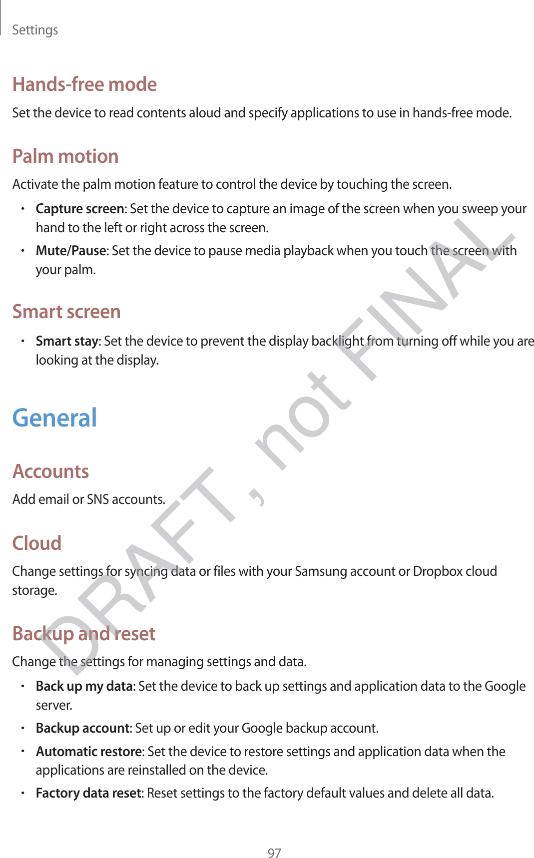 Settings97Hands-free modeSet the device to read contents aloud and specify applications to use in hands-free mode.Palm motionActivate the palm motion feature to control the device by touching the screen.rCapture screen: Set the device to capture an image of the screen when you sweep your hand to the left or right across the screen.rMute/Pause: Set the device to pause media playback when you touch the screen with your palm.Smart screenrSmart stay: Set the device to prevent the display backlight from turning off while you are looking at the display.GeneralAccountsAdd email or SNS accounts.CloudChange settings for syncing data or files with your Samsung account or Dropbox cloud storage.Backup and resetChange the settings for managing settings and data.rBack up my data: Set the device to back up settings and application data to the Google server.rBackup account: Set up or edit your Google backup account.rAutomatic restore: Set the device to restore settings and application data when the applications are reinstalled on the device.rFactory data reset: Reset settings to the factory default values and delete all data.DRAFT, not FINAL