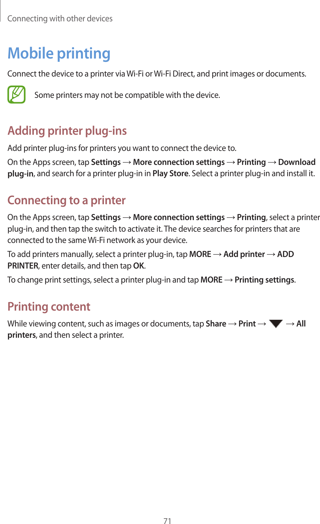 Connecting with other devices71Mobile printingConnect the device to a printer via Wi-Fi or Wi-Fi Direct, and print images or documents.Some printers may not be compatible with the device.Adding printer plug-insAdd printer plug-ins for printers you want to connect the device to.On the Apps screen, tap Settings → More connection settings → Printing → Download plug-in, and search for a printer plug-in in Play Store. Select a printer plug-in and install it.Connecting to a printerOn the Apps screen, tap Settings → More connection settings → Printing, select a printer plug-in, and then tap the switch to activate it. The device searches for printers that are connected to the same Wi-Fi network as your device.To add printers manually, select a printer plug-in, tap MORE → Add printer → ADD PRINTER, enter details, and then tap OK.To change print settings, select a printer plug-in and tap MORE → Printing settings.Printing contentWhile viewing content, such as images or documents, tap Share → Print →   → All printers, and then select a printer.