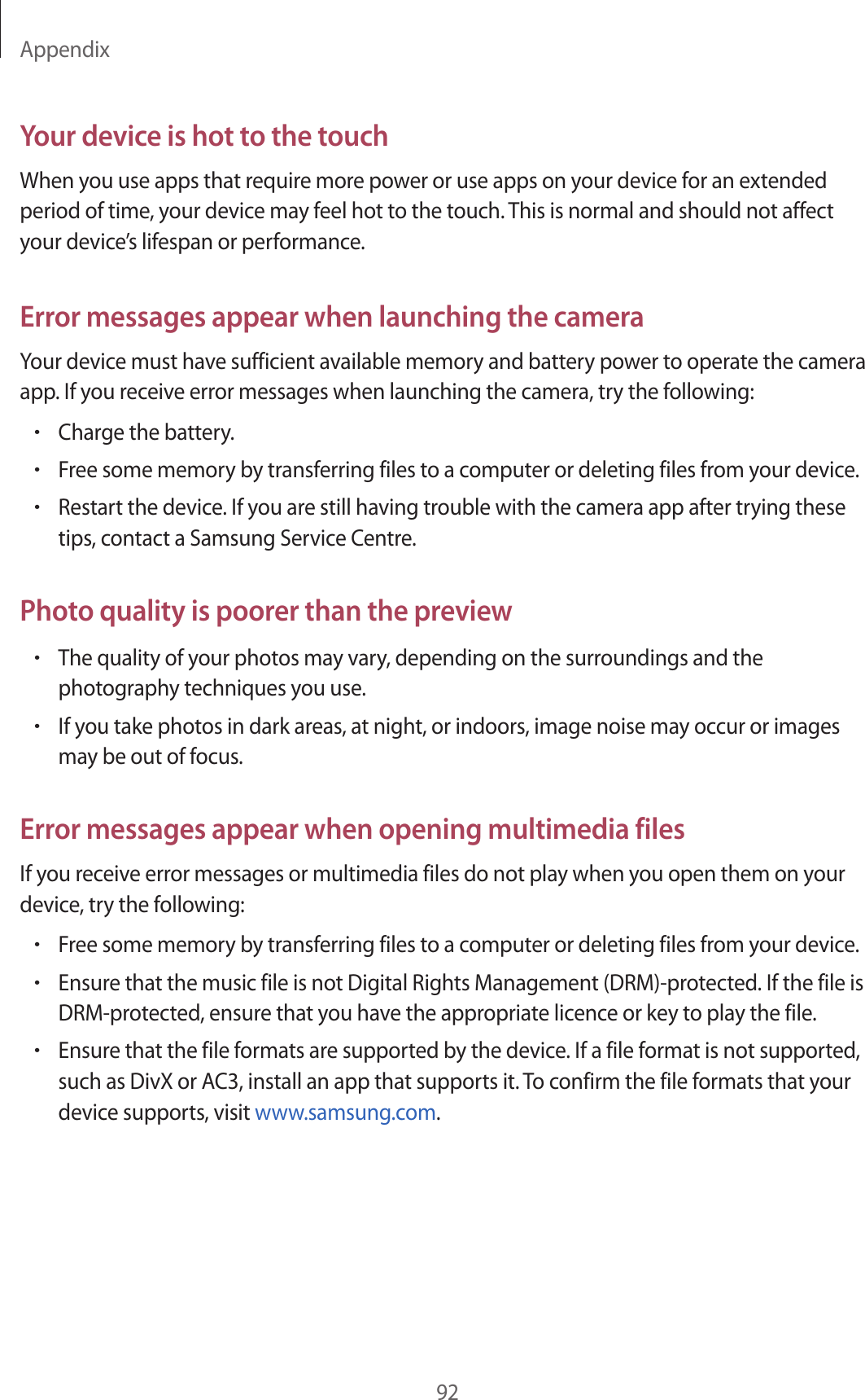 Appendix92Your device is hot to the touchWhen you use apps that require more power or use apps on your device for an extended period of time, your device may feel hot to the touch. This is normal and should not affect your device’s lifespan or performance.Error messages appear when launching the cameraYour device must have sufficient available memory and battery power to operate the camera app. If you receive error messages when launching the camera, try the following:•Charge the battery.•Free some memory by transferring files to a computer or deleting files from your device.•Restart the device. If you are still having trouble with the camera app after trying these tips, contact a Samsung Service Centre.Photo quality is poorer than the preview•The quality of your photos may vary, depending on the surroundings and the photography techniques you use.•If you take photos in dark areas, at night, or indoors, image noise may occur or images may be out of focus.Error messages appear when opening multimedia filesIf you receive error messages or multimedia files do not play when you open them on your device, try the following:•Free some memory by transferring files to a computer or deleting files from your device.•Ensure that the music file is not Digital Rights Management (DRM)-protected. If the file is DRM-protected, ensure that you have the appropriate licence or key to play the file.•Ensure that the file formats are supported by the device. If a file format is not supported, such as DivX or AC3, install an app that supports it. To confirm the file formats that your device supports, visit www.samsung.com.