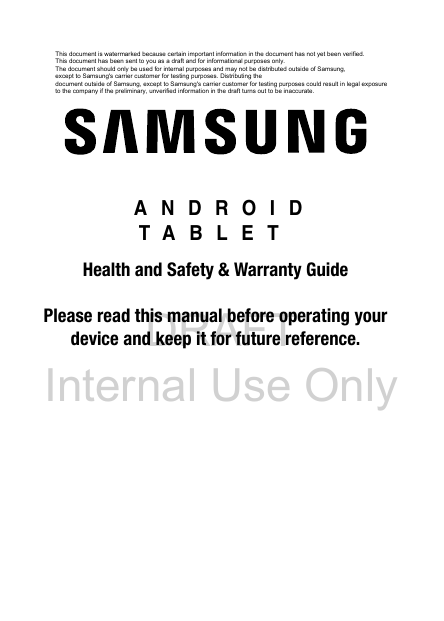 DRAFT Internal Use Only ANDROID TABLETHealth and Safety &amp; Warranty GuidePlease read this manual before operating yourdevice and keep it for future reference.This document is watermarked because certain important information in the document has not yet been verified. This document has been sent to you as a draft and for informational purposes only. The document should only be used for internal purposes and may not be distributed outside of Samsung, except to Samsung&apos;s carrier customer for testing purposes. Distributing the document outside of Samsung, except to Samsung&apos;s carrier customer for testing purposes could result in legal exposure to the company if the preliminary, unverified information in the draft turns out to be inaccurate.