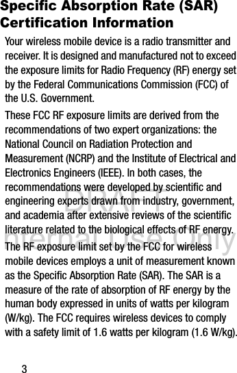 DRAFT Internal Use Only3Specific Absorption Rate (SAR) Certification InformationYour wireless mobile device is a radio transmitter and receiver. It is designed and manufactured not to exceed the exposure limits for Radio Frequency (RF) energy set by the Federal Communications Commission (FCC) of the U.S. Government.These FCC RF exposure limits are derived from the recommendations of two expert organizations: the National Council on Radiation Protection and Measurement (NCRP) and the Institute of Electrical and Electronics Engineers (IEEE). In both cases, the recommendations were developed by scientific and engineering experts drawn from industry, government, and academia after extensive reviews of the scientific literature related to the biological effects of RF energy.The RF exposure limit set by the FCC for wireless mobile devices employs a unit of measurement known as the Specific Absorption Rate (SAR). The SAR is a measure of the rate of absorption of RF energy by the human body expressed in units of watts per kilogram (W/kg). The FCC requires wireless devices to comply with a safety limit of 1.6 watts per kilogram (1.6 W/kg).