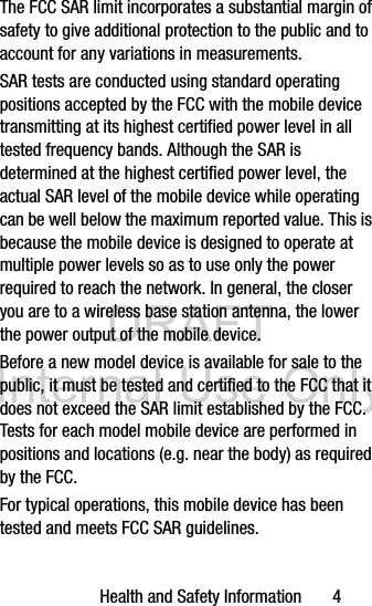 DRAFT Internal Use OnlyHealth and Safety Information       4The FCC SAR limit incorporates a substantial margin of safety to give additional protection to the public and to account for any variations in measurements.SAR tests are conducted using standard operating positions accepted by the FCC with the mobile device transmitting at its highest certified power level in all tested frequency bands. Although the SAR is determined at the highest certified power level, the actual SAR level of the mobile device while operating can be well below the maximum reported value. This is because the mobile device is designed to operate at multiple power levels so as to use only the power required to reach the network. In general, the closer you are to a wireless base station antenna, the lower the power output of the mobile device.Before a new model device is available for sale to the public, it must be tested and certified to the FCC that it does not exceed the SAR limit established by the FCC. Tests for each model mobile device are performed in positions and locations (e.g. near the body) as required by the FCC.For typical operations, this mobile device has been tested and meets FCC SAR guidelines.
