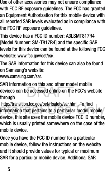 DRAFT Internal Use Only5Use of other accessories may not ensure compliance with FCC RF exposure guidelines. The FCC has granted an Equipment Authorization for this mobile device with all reported SAR levels evaluated as in compliance with the FCC RF exposure guidelines. This device has a FCC ID number: A3LSMT817R4 [Model Number: SM-T817R4] and the specific SAR levels for this device can be found at the following FCC website: www.fcc.gov/oet/ea/.The SAR information for this device can also be found on Samsung’s website: www.samsung.com/sar. SAR information on this and other model mobile devices can be accessed online on the FCC&apos;s website through http://transition.fcc.gov/oet/rfsafety/sar.html. To find information that pertains to a particular model mobile device, this site uses the mobile device FCC ID number, which is usually printed somewhere on the case of the mobile device. Once you have the FCC ID number for a particular mobile device, follow the instructions on the website and it should provide values for typical or maximum SAR for a particular mobile device. Additional SAR 