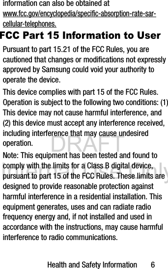 DRAFT Internal Use OnlyHealth and Safety Information       6information can also be obtained at www.fcc.gov/encyclopedia/specific-absorption-rate-sar-cellular-telephones.FCC Part 15 Information to UserPursuant to part 15.21 of the FCC Rules, you are cautioned that changes or modifications not expressly approved by Samsung could void your authority to operate the device.This device complies with part 15 of the FCC Rules. Operation is subject to the following two conditions: (1) This device may not cause harmful interference, and (2) this device must accept any interference received, including interference that may cause undesired operation.Note: This equipment has been tested and found to comply with the limits for a Class B digital device, pursuant to part 15 of the FCC Rules. These limits are designed to provide reasonable protection against harmful interference in a residential installation. This equipment generates, uses and can radiate radio frequency energy and, if not installed and used in accordance with the instructions, may cause harmful interference to radio communications. 