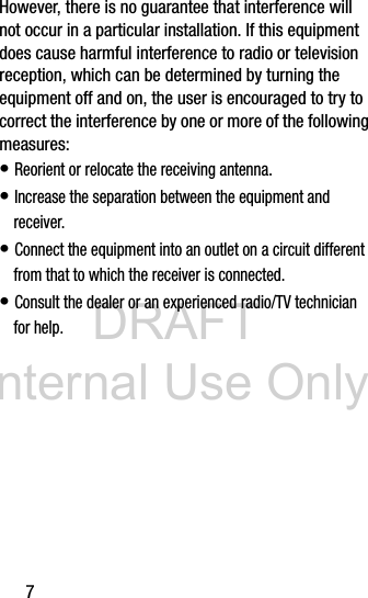 DRAFT Internal Use Only7However, there is no guarantee that interference will not occur in a particular installation. If this equipment does cause harmful interference to radio or television reception, which can be determined by turning the equipment off and on, the user is encouraged to try to correct the interference by one or more of the following measures:• Reorient or relocate the receiving antenna.• Increase the separation between the equipment and receiver.• Connect the equipment into an outlet on a circuit different from that to which the receiver is connected.• Consult the dealer or an experienced radio/TV technician for help.