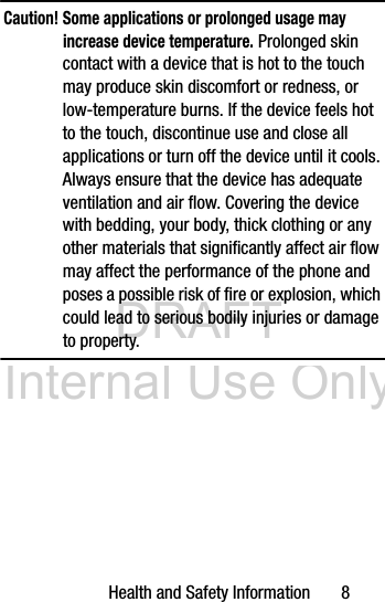 DRAFT Internal Use OnlyHealth and Safety Information       8Caution! Some applications or prolonged usage may increase device temperature. Prolonged skin contact with a device that is hot to the touch may produce skin discomfort or redness, or low-temperature burns. If the device feels hot to the touch, discontinue use and close all applications or turn off the device until it cools. Always ensure that the device has adequate ventilation and air flow. Covering the device with bedding, your body, thick clothing or any other materials that significantly affect air flow may affect the performance of the phone and poses a possible risk of fire or explosion, which could lead to serious bodily injuries or damage to property.