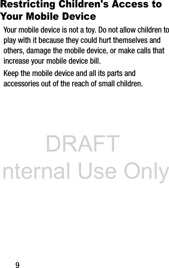 DRAFT Internal Use Only9Restricting Children&apos;s Access to Your Mobile DeviceYour mobile device is not a toy. Do not allow children to play with it because they could hurt themselves and others, damage the mobile device, or make calls that increase your mobile device bill.Keep the mobile device and all its parts and accessories out of the reach of small children.