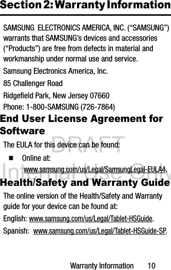 DRAFT Internal Use OnlyWarranty Information       10Section 2: Warranty InformationSAMSUNG  ELECTRONICS AMERICA, INC. (“SAMSUNG”) warrants that SAMSUNG’s devices and accessories (“Products”) are free from defects in material and workmanship under normal use and service.Samsung Electronics America, Inc.85 Challenger RoadRidgefield Park, New Jersey 07660Phone: 1-800-SAMSUNG (726-7864)End User License Agreement for SoftwareThe EULA for this device can be found:Ⅲ  Online at:  www.samsung.com/us/Legal/SamsungLegal-EULA4.Health/Safety and Warranty GuideThe online version of the Health/Safety and Warranty guide for your device can be found at:English: www.samsung.com/us/Legal/Tablet-HSGuide.Spanish:  www.samsung.com/us/Legal/Tablet-HSGuide-SP.