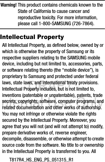 DRAFT Internal Use OnlyT817R4_HS_ENG_PS_051315_R1Warning! This product contains chemicals known to the State of California to cause cancer and reproductive toxicity. For more information, please call 1-800-SAMSUNG (726-7864).Intellectual PropertyAll Intellectual Property, as defined below, owned by or which is otherwise the property of Samsung or its respective suppliers relating to the SAMSUNG mobile device, including but not limited to, accessories, parts, or software relating thereto (the “mobile device”), is proprietary to Samsung and protected under federal laws, state laws, and international treaty provisions. Intellectual Property includes, but is not limited to, inventions (patentable or unpatentable), patents, trade secrets, copyrights, software, computer programs, and related documentation and other works of authorship. You may not infringe or otherwise violate the rights secured by the Intellectual Property. Moreover, you agree that you will not (and will not attempt to) modify, prepare derivative works of, reverse engineer, decompile, disassemble, or otherwise attempt to create source code from the software. No title to or ownership in the Intellectual Property is transferred to you. All 