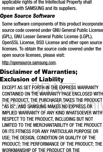 DRAFT Internal Use Onlyapplicable rights of the Intellectual Property shall remain with SAMSUNG and its suppliers.Open Source SoftwareSome software components of this product incorporate source code covered under GNU General Public License (GPL), GNU Lesser General Public License (LGPL), OpenSSL License, BSD License and other open source licenses. To obtain the source code covered under the open source licenses, please visit:http://opensource.samsung.com.Disclaimer of Warranties; Exclusion of LiabilityEXCEPT AS SET FORTH IN THE EXPRESS WARRANTY CONTAINED ON THE WARRANTY PAGE ENCLOSED WITH THE PRODUCT, THE PURCHASER TAKES THE PRODUCT &quot;AS IS&quot;, AND SAMSUNG MAKES NO EXPRESS OR IMPLIED WARRANTY OF ANY KIND WHATSOEVER WITH RESPECT TO THE PRODUCT, INCLUDING BUT NOT LIMITED TO THE MERCHANTABILITY OF THE PRODUCT OR ITS FITNESS FOR ANY PARTICULAR PURPOSE OR USE; THE DESIGN, CONDITION OR QUALITY OF THE PRODUCT; THE PERFORMANCE OF THE PRODUCT; THE WORKMANSHIP OF THE PRODUCT OR THE 