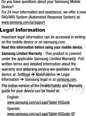 DRAFT Internal Use OnlyDo you have questions about your Samsung Mobile Device?For 24 hour information and assistance, we offer a new FAQ/ARS System (Automated Response System) at:www.samsung.com/us/supportLegal InformationImportant legal information can be accessed in writing on the mobile device or on samsung.com. Read this information before using your mobile device.Samsung Limited Warranty - This product is covered under the applicable Samsung Limited Warranty.  Full written terms and detailed information about the warranty and obtaining service are available on the device at: Settings ➔ About device ➔ Legal Information ➔ Samsung legal or at samsung.com. The online version of the Health/Safety and Warranty guide for your device can be found at:English: www.samsung.com/us/Legal/Tablet-HSGuideSpanish: www.samsung.com/us/Legal/Tablet-HSGuide-SP
