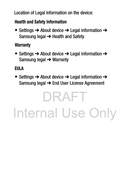 DRAFT Internal Use OnlyLocation of Legal Information on the device:      Health and Safety Information• Settings ➔ About device ➔ Legal information ➔ Samsung legal ➔ Health and SafetyWarranty• Settings ➔ About device ➔ Legal information ➔ Samsung legal ➔ WarrantyEULA• Settings ➔ About device ➔ Legal information ➔ Samsung legal ➔ End User License Agreement