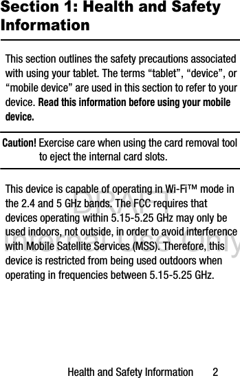 DRAFT Internal Use OnlyHealth and Safety Information       2Section 1: Health and Safety InformationThis section outlines the safety precautions associated with using your tablet. The terms “tablet”, “device”, or “mobile device” are used in this section to refer to your device. Read this information before using your mobile device.Caution! Exercise care when using the card removal tool to eject the internal card slots.This device is capable of operating in Wi-Fi™ mode in the 2.4 and 5 GHz bands. The FCC requires that devices operating within 5.15-5.25 GHz may only be used indoors, not outside, in order to avoid interference with Mobile Satellite Services (MSS). Therefore, this device is restricted from being used outdoors when operating in frequencies between 5.15-5.25 GHz.
