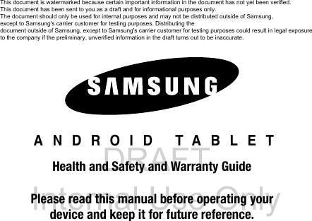 DRAFT Internal Use Only ANDROID TABLETHealth and Safety and Warranty GuidePlease read this manual before operating yourdevice and keep it for future reference.This document is watermarked because certain important information in the document has not yet been verified. This document has been sent to you as a draft and for informational purposes only. The document should only be used for internal purposes and may not be distributed outside of Samsung, except to Samsung's carrier customer for testing purposes. Distributing the document outside of Samsung, except to Samsung's carrier customer for testing purposes could result in legal exposure to the company if the preliminary, unverified information in the draft turns out to be inaccurate.
