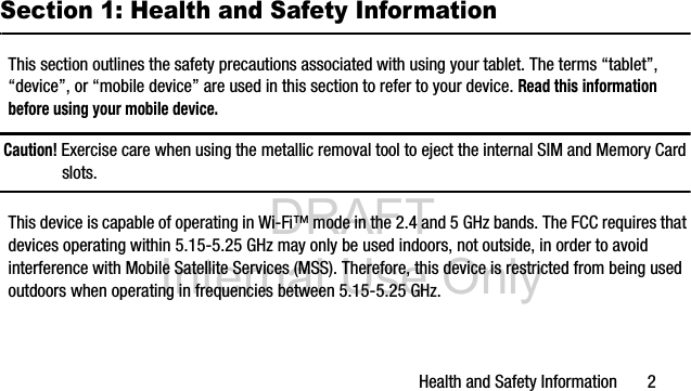 DRAFT Internal Use OnlyHealth and Safety Information 2Section 1: Health and Safety InformationThis section outlines the safety precautions associated with using your tablet. The terms “tablet”, “device”, or “mobile device” are used in this section to refer to your device. Read this information before using your mobile device.Caution! Exercise care when using the metallic removal tool to eject the internal SIM and Memory Card slots.This device is capable of operating in Wi-Fi™ mode in the 2.4 and 5 GHz bands. The FCC requires that devices operating within 5.15-5.25 GHz may only be used indoors, not outside, in order to avoid interference with Mobile Satellite Services (MSS). Therefore, this device is restricted from being used outdoors when operating in frequencies between 5.15-5.25 GHz.