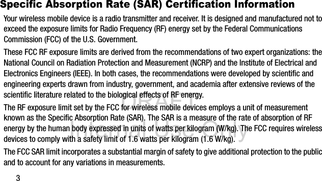 DRAFT Internal Use Only3Specific Absorption Rate (SAR) Certification InformationYour wireless mobile device is a radio transmitter and receiver. It is designed and manufactured not to exceed the exposure limits for Radio Frequency (RF) energy set by the Federal Communications Commission (FCC) of the U.S. Government.These FCC RF exposure limits are derived from the recommendations of two expert organizations: the National Council on Radiation Protection and Measurement (NCRP) and the Institute of Electrical and Electronics Engineers (IEEE). In both cases, the recommendations were developed by scientific and engineering experts drawn from industry, government, and academia after extensive reviews of the scientific literature related to the biological effects of RF energy.The RF exposure limit set by the FCC for wireless mobile devices employs a unit of measurement known as the Specific Absorption Rate (SAR). The SAR is a measure of the rate of absorption of RF energy by the human body expressed in units of watts per kilogram (W/kg). The FCC requires wireless devices to comply with a safety limit of 1.6 watts per kilogram (1.6 W/kg).The FCC SAR limit incorporates a substantial margin of safety to give additional protection to the public and to account for any variations in measurements.