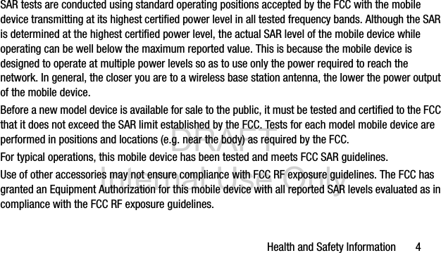DRAFT Internal Use OnlyHealth and Safety Information 4SAR tests are conducted using standard operating positions accepted by the FCC with the mobile device transmitting at its highest certified power level in all tested frequency bands. Although the SAR is determined at the highest certified power level, the actual SAR level of the mobile device while operating can be well below the maximum reported value. This is because the mobile device is designed to operate at multiple power levels so as to use only the power required to reach the network. In general, the closer you are to a wireless base station antenna, the lower the power output of the mobile device.Before a new model device is available for sale to the public, it must be tested and certified to the FCC that it does not exceed the SAR limit established by the FCC. Tests for each model mobile device are performed in positions and locations (e.g. near the body) as required by the FCC.For typical operations, this mobile device has been tested and meets FCC SAR guidelines.Use of other accessories may not ensure compliance with FCC RF exposure guidelines. The FCC has granted an Equipment Authorization for this mobile device with all reported SAR levels evaluated as in compliance with the FCC RF exposure guidelines.