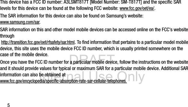 DRAFT Internal Use Only5This device has a FCC ID number: A3LSMT817T [Model Number: SM-T817T] and the specific SAR levels for this device can be found at the following FCC website: www.fcc.gov/oet/ea/.The SAR information for this device can also be found on Samsung&rsquo;s website: www.samsung.com/sar. SAR information on this and other model mobile devices can be accessed online on the FCC's website through http://transition.fcc.gov/oet/rfsafety/sar.html. To find information that pertains to a particular model mobile device, this site uses the mobile device FCC ID number, which is usually printed somewhere on the case of the mobile device. Once you have the FCC ID number for a particular mobile device, follow the instructions on the website and it should provide values for typical or maximum SAR for a particular mobile device. Additional SAR information can also be obtained at www.fcc.gov/encyclopedia/specific-absorption-rate-sar-cellular-telephones.