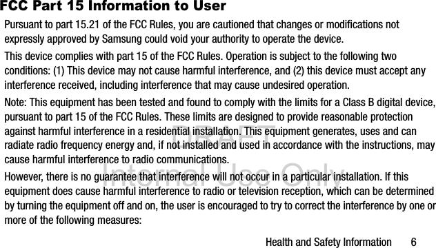 DRAFT Internal Use OnlyHealth and Safety Information 6FCC Part 15 Information to UserPursuant to part 15.21 of the FCC Rules, you are cautioned that changes or modifications not expressly approved by Samsung could void your authority to operate the device.This device complies with part 15 of the FCC Rules. Operation is subject to the following two conditions: (1) This device may not cause harmful interference, and (2) this device must accept any interference received, including interference that may cause undesired operation.Note: This equipment has been tested and found to comply with the limits for a Class B digital device, pursuant to part 15 of the FCC Rules. These limits are designed to provide reasonable protection against harmful interference in a residential installation. This equipment generates, uses and can radiate radio frequency energy and, if not installed and used in accordance with the instructions, may cause harmful interference to radio communications. However, there is no guarantee that interference will not occur in a particular installation. If this equipment does cause harmful interference to radio or television reception, which can be determined by turning the equipment off and on, the user is encouraged to try to correct the interference by one or more of the following measures: