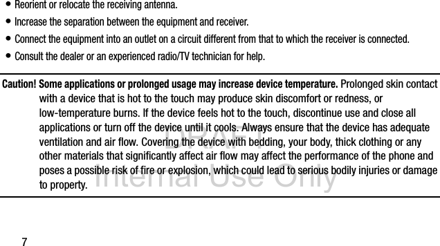 DRAFT Internal Use Only7• Reorient or relocate the receiving antenna.• Increase the separation between the equipment and receiver.• Connect the equipment into an outlet on a circuit different from that to which the receiver is connected.• Consult the dealer or an experienced radio/TV technician for help.Caution! Some applications or prolonged usage may increase device temperature. Prolonged skin contact with a device that is hot to the touch may produce skin discomfort or redness, or low-temperature burns. If the device feels hot to the touch, discontinue use and close all applications or turn off the device until it cools. Always ensure that the device has adequate ventilation and air flow. Covering the device with bedding, your body, thick clothing or any other materials that significantly affect air flow may affect the performance of the phone and poses a possible risk of fire or explosion, which could lead to serious bodily injuries or damage to property.