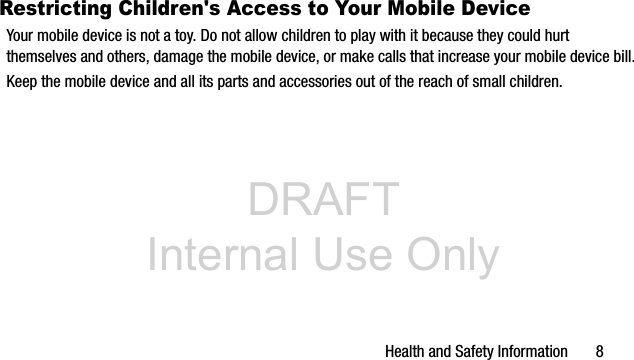 DRAFT Internal Use OnlyHealth and Safety Information 8Restricting Children's Access to Your Mobile DeviceYour mobile device is not a toy. Do not allow children to play with it because they could hurt themselves and others, damage the mobile device, or make calls that increase your mobile device bill.Keep the mobile device and all its parts and accessories out of the reach of small children.