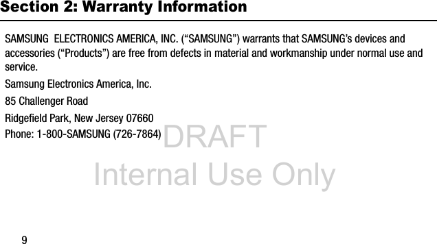 DRAFT Internal Use Only9Section 2: Warranty InformationSAMSUNG ELECTRONICS AMERICA, INC. (“SAMSUNG”) warrants that SAMSUNG’s devices and accessories (“Products”) are free from defects in material and workmanship under normal use and service.Samsung Electronics America, Inc.85 Challenger RoadRidgefield Park, New Jersey 07660Phone: 1-800-SAMSUNG (726-7864)
