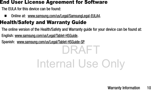 DRAFT Internal Use OnlyWarranty Information 10End User License Agreement for SoftwareThe EULA for this device can be found:Ⅲ Online at: www.samsung.com/us/Legal/SamsungLegal-EULA4.Health/Safety and Warranty GuideThe online version of the Health/Safety and Warranty guide for your device can be found at:English: www.samsung.com/us/Legal/Tablet-HSGuide.Spanish: www.samsung.com/us/Legal/Tablet-HSGuide-SP.