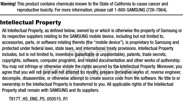 DRAFT Internal Use OnlyT817T_HS_ENG_PS_050515_R1Warning! This product contains chemicals known to the State of California to cause cancer and reproductive toxicity. For more information, please call 1-800-SAMSUNG (726-7864).Intellectual PropertyAll Intellectual Property, as defined below, owned by or which is otherwise the property of Samsung or its respective suppliers relating to the SAMSUNG mobile device, including but not limited to, accessories, parts, or software relating thereto (the “mobile device”), is proprietary to Samsung and protected under federal laws, state laws, and international treaty provisions. Intellectual Property includes, but is not limited to, inventions (patentable or unpatentable), patents, trade secrets, copyrights, software, computer programs, and related documentation and other works of authorship. You may not infringe or otherwise violate the rights secured by the Intellectual Property. Moreover, you agree that you will not (and will not attempt to) modify, prepare derivative works of, reverse engineer, decompile, disassemble, or otherwise attempt to create source code from the software. No title to or ownership in the Intellectual Property is transferred to you. All applicable rights of the Intellectual Property shall remain with SAMSUNG and its suppliers.