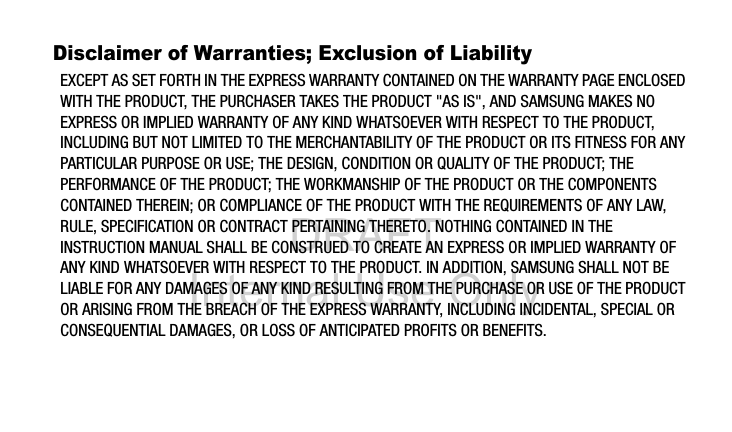 DRAFT Internal Use OnlyDisclaimer of Warranties; Exclusion of LiabilityEXCEPT AS SET FORTH IN THE EXPRESS WARRANTY CONTAINED ON THE WARRANTY PAGE ENCLOSED WITH THE PRODUCT, THE PURCHASER TAKES THE PRODUCT "AS IS", AND SAMSUNG MAKES NO EXPRESS OR IMPLIED WARRANTY OF ANY KIND WHATSOEVER WITH RESPECT TO THE PRODUCT, INCLUDING BUT NOT LIMITED TO THE MERCHANTABILITY OF THE PRODUCT OR ITS FITNESS FOR ANY PARTICULAR PURPOSE OR USE; THE DESIGN, CONDITION OR QUALITY OF THE PRODUCT; THE PERFORMANCE OF THE PRODUCT; THE WORKMANSHIP OF THE PRODUCT OR THE COMPONENTS CONTAINED THEREIN; OR COMPLIANCE OF THE PRODUCT WITH THE REQUIREMENTS OF ANY LAW, RULE, SPECIFICATION OR CONTRACT PERTAINING THERETO. NOTHING CONTAINED IN THE INSTRUCTION MANUAL SHALL BE CONSTRUED TO CREATE AN EXPRESS OR IMPLIED WARRANTY OF ANY KIND WHATSOEVER WITH RESPECT TO THE PRODUCT. IN ADDITION, SAMSUNG SHALL NOT BE LIABLE FOR ANY DAMAGES OF ANY KIND RESULTING FROM THE PURCHASE OR USE OF THE PRODUCT OR ARISING FROM THE BREACH OF THE EXPRESS WARRANTY, INCLUDING INCIDENTAL, SPECIAL OR CONSEQUENTIAL DAMAGES, OR LOSS OF ANTICIPATED PROFITS OR BENEFITS.