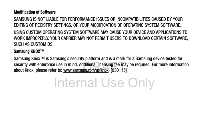 DRAFT Internal Use OnlyModification of SoftwareSAMSUNG IS NOT LIABLE FOR PERFORMANCE ISSUES OR INCOMPATIBILITIES CAUSED BY YOUR EDITING OF REGISTRY SETTINGS, OR YOUR MODIFICATION OF OPERATING SYSTEM SOFTWARE. USING CUSTOM OPERATING SYSTEM SOFTWARE MAY CAUSE YOUR DEVICE AND APPLICATIONS TO WORK IMPROPERLY. YOUR CARRIER MAY NOT PERMIT USERS TO DOWNLOAD CERTAIN SOFTWARE, SUCH AS CUSTOM OS.Samsung KNOX&trade;Samsung Knox&trade; is Samsung&rsquo;s security platform and is a mark for a Samsung device tested for security with enterprise use in mind. Additional licensing fee may be required. For more information about Knox, please refer to:www.samsung.com/us/knox. [030115] 