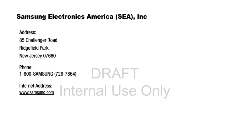DRAFT Internal Use OnlySamsung Electronics America (SEA), Inc Address:85 Challenger RoadRidgefield Park, New Jersey 07660Phone: 1-800-SAMSUNG (726-7864)Internet Address: www.samsung.com