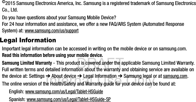 DRAFT Internal Use Only©2015 Samsung Electronics America, Inc. Samsung is a registered trademark of Samsung Electronics Co., Ltd.Do you have questions about your Samsung Mobile Device?For 24 hour information and assistance, we offer a new FAQ/ARS System (Automated Response System) at: www.samsung.com/us/supportLegal InformationImportant legal information can be accessed in writing on the mobile device or on samsung.com. Read this information before using your mobile device.Samsung Limited Warranty - This product is covered under the applicable Samsung Limited Warranty. Full written terms and detailed information about the warranty and obtaining service are available on the device at: Settings ➔ About device ➔ Legal Information ➔ Samsung legal or at samsung.com. The online version of the Health/Safety and Warranty guide for your device can be found at:English: www.samsung.com/us/Legal/Tablet-HSGuideSpanish: www.samsung.com/us/Legal/Tablet-HSGuide-SP
