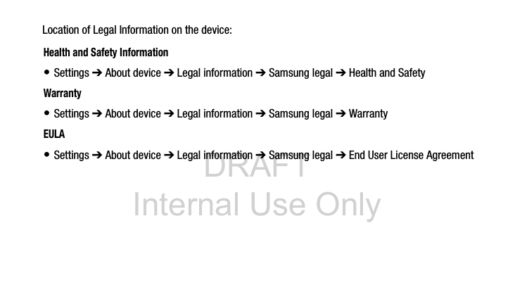 DRAFT Internal Use OnlyLocation of Legal Information on the device: Health and Safety Information• Settings ➔ About device ➔ Legal information ➔ Samsung legal ➔ Health and SafetyWarranty• Settings ➔ About device ➔ Legal information ➔ Samsung legal ➔ WarrantyEULA• Settings ➔ About device ➔ Legal information ➔ Samsung legal ➔ End User License Agreement
