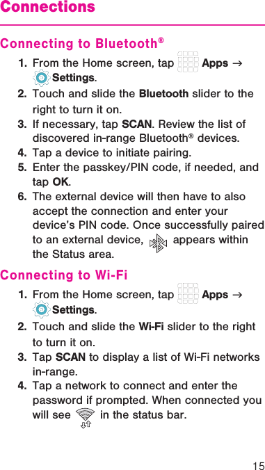15ConnectionsConnecting to Bluetooth®1.  From the Home screen, tap   Apps g   Settings.2.  Touch and slide the Bluetooth slider to the right to turn it on.3.  If necessary, tap SCAN. Review the list of discovered in-range Bluetooth® devices.4.  Tap a device to initiate pairing.5.  Enter the passkey/PIN code, if needed, and tap OK.6.  The external device will then have to also accept the connection and enter your device’s PIN code. Once successfully paired to an external device,   appears within the Status area.Connecting to Wi-Fi1.  From the Home screen, tap   Apps g   Settings.2.  Touch and slide the Wi-Fi slider to the right to turn it on.3.  Tap SCAN to display a list of Wi-Fi networks in-range.4.  Tap a network to connect and enter the password if prompted. When connected you will see   in the status bar.