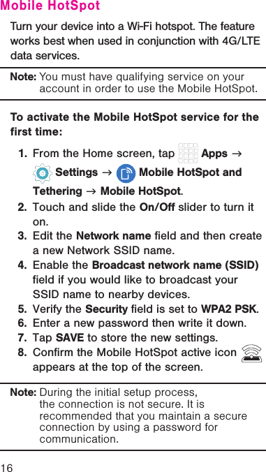 16Mobile HotSpotTurn your device into a Wi-Fi hotspot. The feature works best when used in conjunction with 4G/LTE data services.Note: You must have qualifying service on your account in order to use the Mobile HotSpot. To activate the Mobile HotSpot service for the first time:1.  From the Home screen, tap   Apps g  Settings g  Mobile HotSpot and Tethering g Mobile HotSpot.2.  Touch and slide the On/Off slider to turn it on. 3.  Edit the Network name field and then create a new Network SSID name.4.  Enable the Broadcast network name (SSID) field if you would like to broadcast your SSID name to nearby devices.5.  Verify the Security field is set to WPA2 PSK.6.  Enter a new password then write it down.7.  Tap SAVE to store the new settings.8.  Confirm the Mobile HotSpot active icon   appears at the top of the screen.Note: During the initial setup process, the connection is not secure. It is recommended that you maintain a secure connection by using a password for communication.
