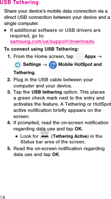 18USB TetheringShare your device’s mobile data connection via a direct USB connection between your device and a single computer.  ●If additional software or USB drivers are required, go to:  samsung.com/us/support/downloads.To connect using USB Tethering:1.  From the Home screen, tap   Apps g  Settings g  Mobile HotSpot and Tethering.2.  Plug in the USB cable between your computer and your device.3.  Tap the USB tethering option. This places a green check mark next to the entry and activates the feature. A Tethering or HotSpot active notification briefly appears on the screen. 4.  If prompted, read the on-screen notification regarding data use and tap OK. ●Look for   (Tethering Active) in the Status bar area of the screen.5.  Read the on-screen notification regarding data use and tap OK.