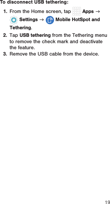 19To disconnect USB tethering:1.  From the Home screen, tap   Apps g  Settings g  Mobile HotSpot and Tethering. 2.  Tap USB tethering from the Tethering menu to remove the check mark and deactivate the feature.3.  Remove the USB cable from the device.
