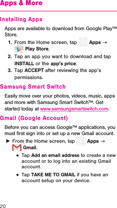 20Apps &amp; MoreInstalling AppsApps are available to download from Google Play™ Store.1.  From the Home screen, tap   Apps g   Play Store.2.  Tap an app you want to download and tap INSTALL or the app’s price. 3.  Tap ACCEPT after reviewing the app’s permissions.Samsung Smart SwitchEasily move over your photos, videos, music, apps and more with Samsung Smart Switch™. Get started today at www.samsungsmartswitch.com.Gmail (Google Account)Before you can access Google™ applications, you must ﬁrst sign into or set up a new Gmail account. ►From the Home screen, tap   Apps g   Gmail.  ●Tap Add an email address to create a new account or to log into an existing Gmail account.   ●Tap TAKE ME TO GMAIL if you have an account setup on your device.