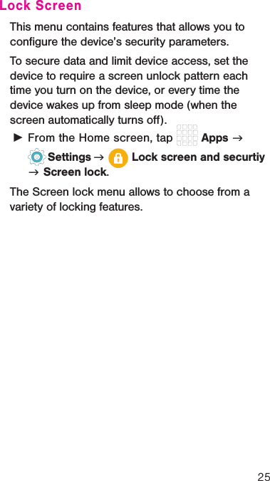 25Lock ScreenThis menu contains features that allows you to conﬁgure the device’s security parameters.To secure data and limit device access, set the device to require a screen unlock pattern each time you turn on the device, or every time the device wakes up from sleep mode (when the screen automatically turns oﬀ). ►From the Home screen, tap   Apps g   Settings g   Lock screen and securtiy g Screen lock.The Screen lock menu allows to choose from a variety of locking features.