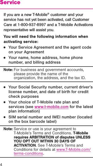 4ServiceIf you are a new T-Mobile® customer and your service has not yet been activated, call Customer Care at 1-800-937-8997 and a T-Mobile Activations representative will assist you.You will need the following information when activating service: ●Your Service Agreement and the agent code on your Agreement ●Your name, home address, home phone number, and billing address Note: For business and government accounts, please provide the name of the organization, the address, and the tax ID. ●Your Social Security number, current driver’s license number, and date of birth for credit check purposes  ●Your choice of T-Mobile rate plan and services (see www.t-mobile.com for the latest plan information)  ●SIM serial number and IMEI number (located on the box barcode label) Note: Service or use is your agreement to T-Mobile’s Terms and Conditions. T-Mobile requires ARBITRATION of disputes UNLESS YOU OPT OUT WITHIN 30 DAYS OF ACTIVATION. See T-Mobile’s Terms and Conditions for details at www.T-Mobile.com/terms-conditions.