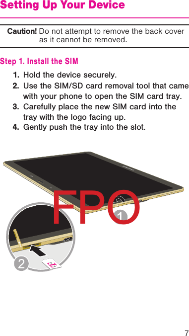 7Setting Up Your DeviceCaution! Do not attempt to remove the back cover as it cannot be removed.Step 1. Install the SIM1.  Hold the device securely.2.  Use the SIM/SD card removal tool that came with your phone to open the SIM card tray. 3.  Carefully place the new SIM card into the tray with the logo facing up.4.  Gently push the tray into the slot.FPO