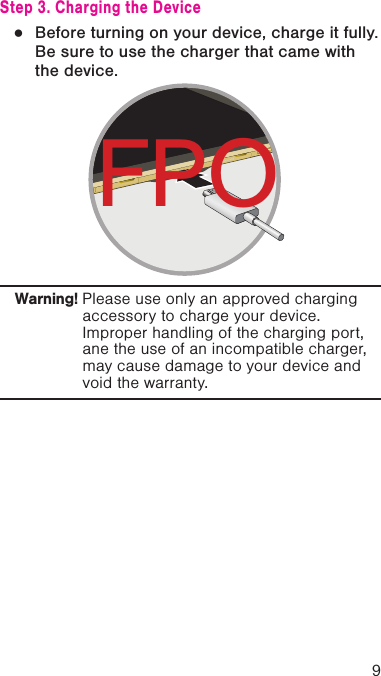 9Step 3. Charging the Device ●Before turning on your device, charge it fully. Be sure to use the charger that came with the device.Warning! Please use only an approved charging accessory to charge your device. Improper handling of the charging port, ane the use of an incompatible charger, may cause damage to your device and void the warranty.FPO