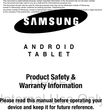 DRAFT Internal Use OnlyANDROIDTABLETProduct Safety & Warranty InformationPlease read this manual before operating yourdevice and keep it for future reference.This document is watermarked because certain important information in the document has not yet been verified. This document has been sent to you as a draft and for informational purposes only. The document should only be used for internal purposes and may not be distributed outside of Samsung, except to Samsung's carrier customer for testing purposes. Distributing the document outside of Samsung, except to Samsung's carrier customer for testing purposes could result in legal exposure to the company if the preliminary, unverified information in the draft turns out to be inaccurate.