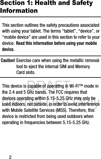 DRAFT Internal Use Only2Section 1: Health and Safety InformationThis section outlines the safety precautions associated with using your tablet. The terms “tablet”, “device”, or “mobile device” are used in this section to refer to your device. Read this information before using your mobile device.Caution! Exercise care when using the metallic removal tool to eject the internal SIM and Memory Card slots.This device is capable of operating in Wi-Fi™ mode in the 2.4 and 5 GHz bands. The FCC requires that devices operating within 5.15-5.25 GHz may only be used indoors, not outside, in order to avoid interference with Mobile Satellite Services (MSS). Therefore, this device is restricted from being used outdoors when operating in frequencies between 5.15-5.25 GHz.