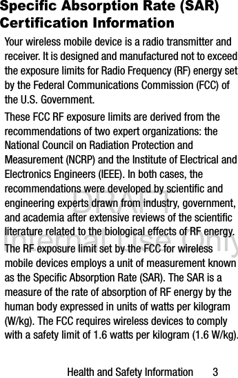 DRAFT Internal Use OnlyHealth and Safety Information 3Specific Absorption Rate (SAR) Certification InformationYour wireless mobile device is a radio transmitter and receiver. It is designed and manufactured not to exceed the exposure limits for Radio Frequency (RF) energy set by the Federal Communications Commission (FCC) of the U.S. Government.These FCC RF exposure limits are derived from the recommendations of two expert organizations: the National Council on Radiation Protection and Measurement (NCRP) and the Institute of Electrical and Electronics Engineers (IEEE). In both cases, the recommendations were developed by scientific and engineering experts drawn from industry, government, and academia after extensive reviews of the scientific literature related to the biological effects of RF energy.The RF exposure limit set by the FCC for wireless mobile devices employs a unit of measurement known as the Specific Absorption Rate (SAR). The SAR is a measure of the rate of absorption of RF energy by the human body expressed in units of watts per kilogram (W/kg). The FCC requires wireless devices to comply with a safety limit of 1.6 watts per kilogram (1.6 W/kg).
