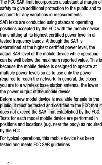DRAFT Internal Use Only4The FCC SAR limit incorporates a substantial margin of safety to give additional protection to the public and to account for any variations in measurements.SAR tests are conducted using standard operating positions accepted by the FCC with the mobile device transmitting at its highest certified power level in all tested frequency bands. Although the SAR is determined at the highest certified power level, the actual SAR level of the mobile device while operating can be well below the maximum reported value. This is because the mobile device is designed to operate at multiple power levels so as to use only the power required to reach the network. In general, the closer you are to a wireless base station antenna, the lower the power output of the mobile device.Before a new model device is available for sale to the public, it must be tested and certified to the FCC that it does not exceed the SAR limit established by the FCC. Tests for each model mobile device are performed in positions and locations (e.g. near the body) as required by the FCC.For typical operations, this mobile device has been tested and meets FCC SAR guidelines.