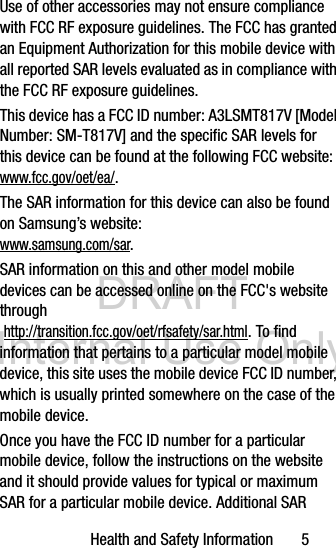 DRAFT Internal Use OnlyHealth and Safety Information       5Use of other accessories may not ensure compliance with FCC RF exposure guidelines. The FCC has granted an Equipment Authorization for this mobile device with all reported SAR levels evaluated as in compliance with the FCC RF exposure guidelines. This device has a FCC ID number: A3LSMT817V [Model Number: SM-T817V] and the specific SAR levels for this device can be found at the following FCC website: www.fcc.gov/oet/ea/.The SAR information for this device can also be found on Samsung’s website: www.samsung.com/sar. SAR information on this and other model mobile devices can be accessed online on the FCC&apos;s website through http://transition.fcc.gov/oet/rfsafety/sar.html. To find information that pertains to a particular model mobile device, this site uses the mobile device FCC ID number, which is usually printed somewhere on the case of the mobile device. Once you have the FCC ID number for a particular mobile device, follow the instructions on the website and it should provide values for typical or maximum SAR for a particular mobile device. Additional SAR 