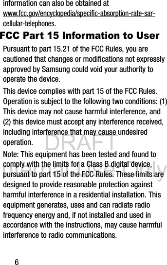 DRAFT Internal Use Only6information can also be obtained at www.fcc.gov/encyclopedia/specific-absorption-rate-sar-cellular-telephones.FCC Part 15 Information to UserPursuant to part 15.21 of the FCC Rules, you are cautioned that changes or modifications not expressly approved by Samsung could void your authority to operate the device.This device complies with part 15 of the FCC Rules. Operation is subject to the following two conditions: (1) This device may not cause harmful interference, and (2) this device must accept any interference received, including interference that may cause undesired operation.Note: This equipment has been tested and found to comply with the limits for a Class B digital device, pursuant to part 15 of the FCC Rules. These limits are designed to provide reasonable protection against harmful interference in a residential installation. This equipment generates, uses and can radiate radio frequency energy and, if not installed and used in accordance with the instructions, may cause harmful interference to radio communications.