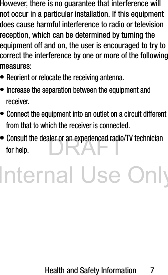 DRAFT Internal Use OnlyHealth and Safety Information 7However, there is no guarantee that interference will not occur in a particular installation. If this equipment does cause harmful interference to radio or television reception, which can be determined by turning the equipment off and on, the user is encouraged to try to correct the interference by one or more of the following measures:• Reorient or relocate the receiving antenna.• Increase the separation between the equipment and receiver.• Connect the equipment into an outlet on a circuit different from that to which the receiver is connected.• Consult the dealer or an experienced radio/TV technician for help.